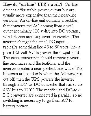 Text Box: How do on-line UPSs work?  On-line devices offer stable power output but are usually more expensive than their near-line versions. An on-line unit contains a rectifier that converts the AC coming from a wall outlet (nominally 120 volts) into DC voltage, which it then uses to power an inverter. The inverter changes the small DC inputtypically something like 48 to 60 volts, into a pure 120-volt AC to power the output load. The initial conversion should remove power-line anomalies and fluctuations, and the inverter creates a near-perfect sine wave. The batteries are used only when the AC power is cut off; then the UPS powers the inverter through a DC-to-DC converter that raises the 48V bus to 120V. The rectifier and DC-to-DC converter are connected in parallel, so no switching is necessary to go from AC to battery power.



